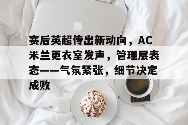 中国官网赛后英超传出新动向，AC米兰更衣室发声，管理层表态——气氛紧张，细节决定成败的简单介绍